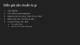 Diễn giả cần chuẩn bị gì
1. Tiêu đề/title
2. Tóm tắt/overview/abstract
3. Agenda (sẽ nói cái gì, theo thứ tự nào)
4. Slide (nếu cần, thường là cần)
5. Truyền thông (nếu cần)
a. Tự truyền thông
b. Ban tổ chức truyền thông giúp
 