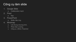 Công cụ làm slide
1. Google Slide
a. Collaboration mạnh
2. Prezi
a. Đẹp
3. PowerPoint
a. Nhiều hiệu ứng
4. Mindmap
a. Lên khung chương trình,
b. Phác thảo ý tưởng
c. Công cụ: xMind, Freemind
 