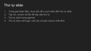 Thứ tự slide
1. Trong giai đoạn đầu, chưa cần để ý quá nhiều đến thứ tự slide
2. Tập nói, review vài lần để sắp xếp thứ tự
3. Thứ tự slide trong agenda
4. Thứ tự theo một logic, một câu chuyện (story) nhất định
 