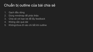 Chuẩn bị outline của bài chia sẻ
1. Gạch đầu dòng
2. Dùng mindmap để phác thảo
3. Chia sẻ với bạn bè để lấy feedback
4. Không cần quá dài
5. Không/chưa đi vào chi tiết khi outline
 