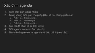 Xác định agenda
1. Tổng thời gian là bao nhiêu
2. Trong khung thời gian cho phép (2h), sẽ nói những phần nào
a. Phần 1 là… Thời lượng là...
b. Phần 2 là… Thời lượng là...
c. Phần 3 là… Thời lượng là…
3. Tập nói để phân bổ lại thời lượng
4. Gửi agenda sớm cho Ban tổ chức
5. Thỉnh thoảng review lại agenda và điều chỉnh (nếu cần)
 