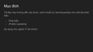 Mục đích
Tài liệu này hướng dẫn các bước, cách chuẩn bị, techniques/tips cho một bài phát
biểu
- Phát biểu
- (Public) speaking
Áp dụng cho ngành IT (là chính)
 