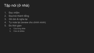 Tập nói (ở nhà)
1. Đọc nhẩm
2. Đọc/nói thành tiếng
3. Ghi âm & nghe lại
4. Tự note lại (review cho chính mình)
5. Đo thời gian
a. Của từng slide
b. Của cả slides
 