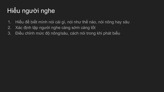 Hiểu người nghe
1. Hiểu để biết mình nói cái gì, nói như thế nào, nói nông hay sâu
2. Xác định tập người nghe càng sớm càng tốt
3. Điều chỉnh mức độ nông/sâu, cách nói trong khi phát biểu
 