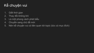 Kể chuyện vui
1. Giết thời gian
2. Thay đổi không khí
3. Là một phong cách phát biểu
4. Chuyển sang chủ đề mới
5. Nên kể chuyện vui có liên quan tới topic (tức có mục đích)
 