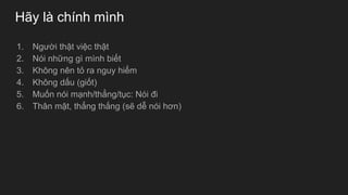 Hãy là chính mình
1. Người thật việc thật
2. Nói những gì mình biết
3. Không nên tỏ ra nguy hiểm
4. Không dấu (giốt)
5. Muốn nói mạnh/thẳng/tục: Nói đi
6. Thân mật, thẳng thắng (sẽ dễ nói hơn)
 