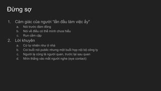 Đừng sợ
1. Cảm giác của người “lần đầu làm việc ấy"
a. Nói trước đám đông
b. Nói về điều có thể mình chưa hiểu
c. Run cầm cập
2. Lời khuyên
a. Cứ tự nhiên như ở nhà
b. Coi buổi nói public nhưng một buổi họp nội bộ công ty
c. Người lạ cũng là người quen, trước lại sau quen
d. Nhìn thẳng vào mắt người nghe (eye contact)
 