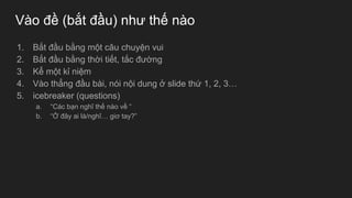 Vào đề (bắt đầu) như thế nào
1. Bắt đầu bằng một câu chuyện vui
2. Bắt đầu bằng thời tiết, tắc đường
3. Kể một kỉ niệm
4. Vào thẳng đầu bài, nói nội dung ở slide thứ 1, 2, 3…
5. icebreaker (questions)
a. “Các bạn nghĩ thế nào về “
b. “Ở đây ai là/nghĩ… giơ tay?”
 