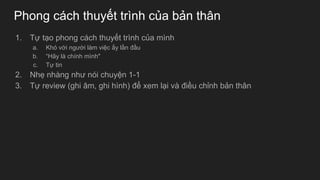 Phong cách thuyết trình của bản thân
1. Tự tạo phong cách thuyết trình của mình
a. Khó với người làm việc ấy lần đầu
b. “Hãy là chính mình"
c. Tự tin
2. Nhẹ nhàng như nói chuyện 1-1
3. Tự review (ghi âm, ghi hình) để xem lại và điều chỉnh bản thân
 