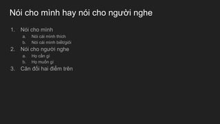 Nói cho mình hay nói cho người nghe
1. Nói cho mình
a. Nói cái mình thích
b. Nói cái mình biết/giỏi
2. Nói cho người nghe
a. Họ cần gì
b. Họ muốn gì
3. Cân đối hai điểm trên
 