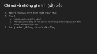 Chỉ nói về những gì mình (rất) biết
1. Nói về những gì mình thích nhất, mạnh nhất
2. Tránh
a. Nói những gì mình không biết rõ
b. Những điều mình đang tìm hiểu (khi nói ở đám đông). Cần dừng đúng thời điểm
c. Không biết cũng nói (nói liều)
3. Lưu ý là diễn giả đang nói trước đám đông
 