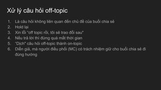 Xử lý câu hỏi off-topic
1. Là câu hỏi không liên quan đến chủ đề của buổi chia sẻ
2. Hold lại
3. Xin lỗi “off topic rồi, tôi sẽ trao đổi sau"
4. Nếu trả lời thì đừng quá mất thời gian
5. “Dịch" câu hỏi off-topic thành on-topic
6. Diễn giả, mà người điều phối (MC) có trách nhiệm giữ cho buổi chia sẻ đi
đúng hướng
 