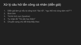 Xử lý câu hỏi tấn công cá nhân (diễn giả)
1. Diễn giả làm gì nếu bị công kích “Sai rồi", “ngu thế mà cũng dám nói?”?
2. Bình tĩnh
3. Trả lời tích cực (!postive)
4. Tự nhận lỗi “Tôi cần học thêm"
5. Chuyển sang chủ đề khác/tiếp theo
 