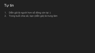 Tự tin
1. Diễn giả là người hơn số đông còn lại :)
2. Trong buổi chia sẻ, bạn (diễn giả) là trung tâm
 