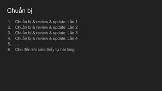 Chuẩn bị
1. Chuẩn bị & review & update: Lần 1
2. Chuẩn bị & review & update: Lần 2
3. Chuẩn bị & review & update: Lần 3
4. Chuẩn bị & review & update: Lần 4
5. …
6. Cho đến khi cảm thấy tự hài lòng
 