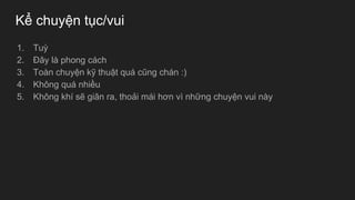 Kể chuyện tục/vui
1. Tuỳ
2. Đây là phong cách
3. Toàn chuyện kỹ thuật quá cũng chán :)
4. Không quá nhiều
5. Không khí sẽ giãn ra, thoải mái hơn vì những chuyện vui này
 