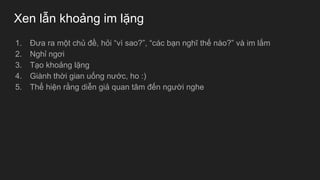 Xen lẫn khoảng im lặng
1. Đưa ra một chủ đề, hỏi “vì sao?”, “các bạn nghĩ thế nào?” và im lắm
2. Nghỉ ngơi
3. Tạo khoảng lặng
4. Giành thời gian uống nước, ho :)
5. Thể hiện rằng diễn giả quan tâm đến người nghe
 