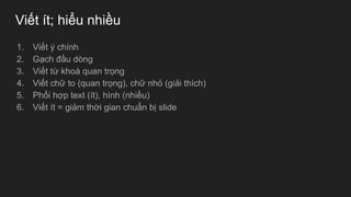 Viết ít; hiểu nhiều
1. Viết ý chính
2. Gạch đầu dòng
3. Viết từ khoá quan trọng
4. Viết chữ to (quan trọng), chữ nhỏ (giải thích)
5. Phối hợp text (ít), hình (nhiều)
6. Viết ít = giảm thời gian chuẩn bị slide
 