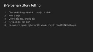 (Perosnal) Story telling
1. Chia sẻ kinh nghiệm/câu chuyện cá nhân
2. Nên là thật
3. Có thể tếu táo, phóng đại
4. “...và cái kết bất giờ"
5. Kể sao cho người nghe “à" lên vì câu chuyện của CHÍNH diễn giả
 