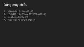 Dùng máy chiếu
1. Máy chiếu độ phân giải gì?
2. (Full) HD (16 x 9) hay SD? (600x800-ish)
3. Độ phân giải máy tính
4. Máy chiếu hỗ trợ wifi không?
 