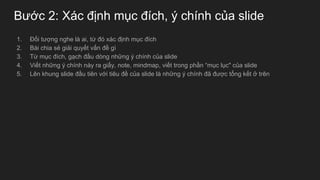Bước 2: Xác định mục đích, ý chính của slide
1. Đối tượng nghe là ai, từ đó xác định mục đích
2. Bài chia sẻ giải quyết vấn đề gì
3. Từ mục đích, gạch đầu dòng những ý chính của slide
4. Viết những ý chính này ra giấy, note, mindmap, viết trong phần “mục lục" của slide
5. Lên khung slide đầu tiên với tiêu đề của slide là những ý chính đã được tổng kết ở trên
 