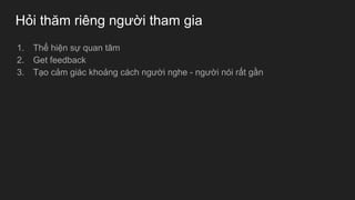Hỏi thăm riêng người tham gia
1. Thể hiện sự quan tâm
2. Get feedback
3. Tạo cảm giác khoảng cách người nghe - người nói rất gần
 
