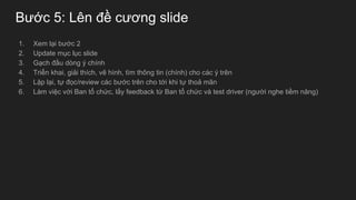 Bước 5: Lên đề cương slide
1. Xem lại bước 2
2. Update mục lục slide
3. Gạch đầu dòng ý chính
4. Triển khai, giải thích, vẽ hình, tìm thông tin (chính) cho các ý trên
5. Lặp lại, tự đọc/review các bước trên cho tới khi tự thoả mãn
6. Làm việc với Ban tổ chức, lấy feedback từ Ban tổ chức và test driver (người nghe tiềm năng)
 