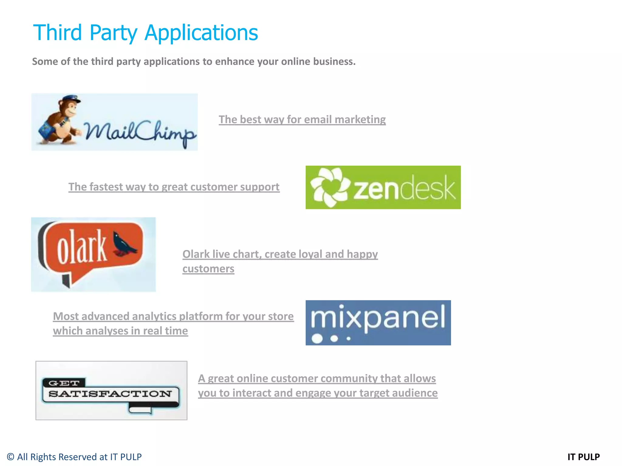 Third Party Applications
      Some of the third party applications to enhance your online business.




                                             The best way for email marketing




              The fastest way to great customer support




                                      Olark live chart, create loyal and happy
                                      customers


           Most advanced analytics platform for your store
           which analyses in real time


                                         A great online customer community that allows
                                         you to interact and engage your target audience




© All Rights Reserved at IT PULP                                                           IT PULP
 