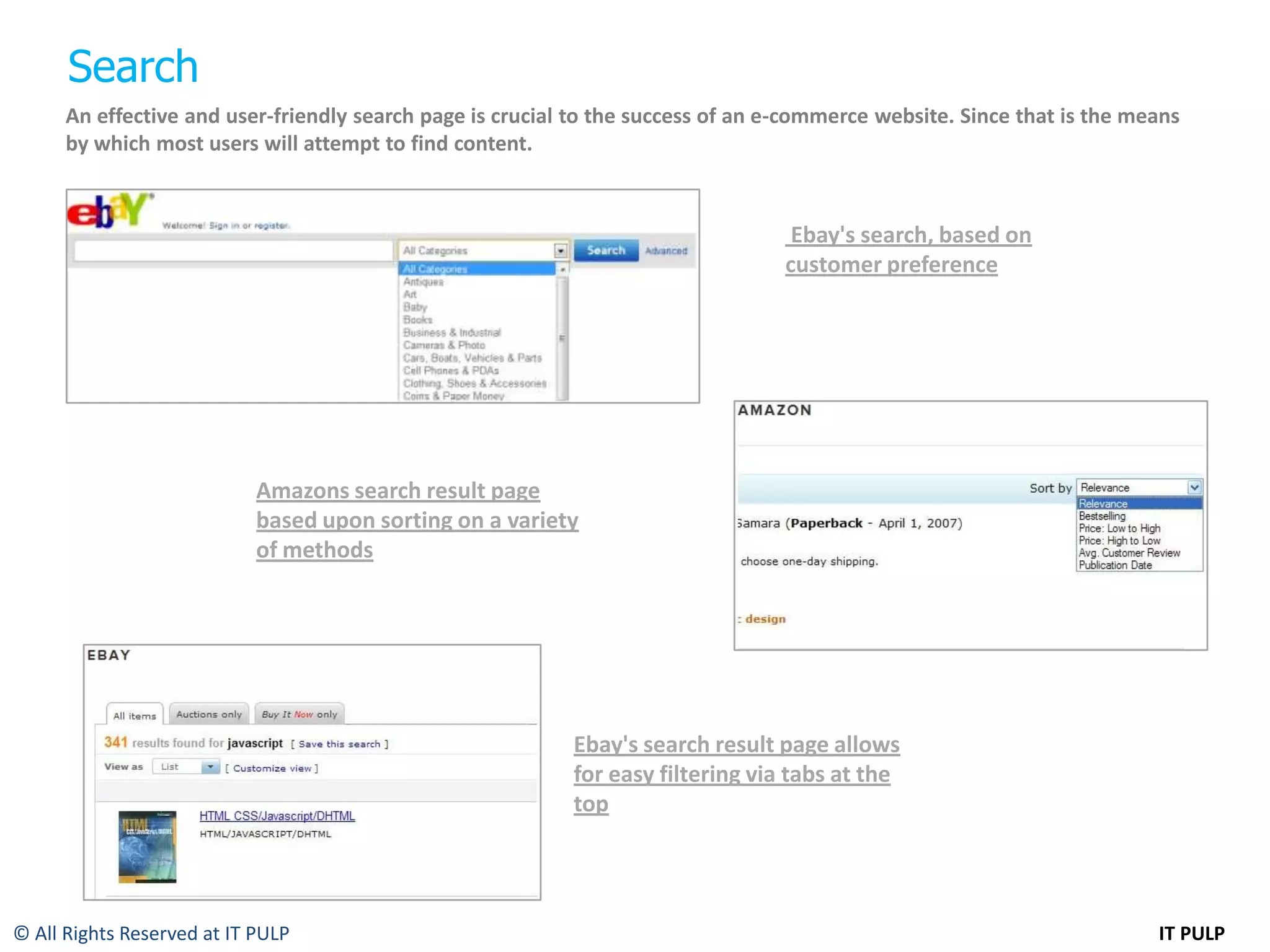 Search
      An effective and user-friendly search page is crucial to the success of an e-commerce website. Since that is the means
      by which most users will attempt to find content.



                                                                                   Ebay's search, based on
                                                                                  customer preference




                            Amazons search result page
                            based upon sorting on a variety
                            of methods




                                                           Ebay's search result page allows
                                                           for easy filtering via tabs at the
                                                           top




© All Rights Reserved at IT PULP                                                                                         IT PULP
 