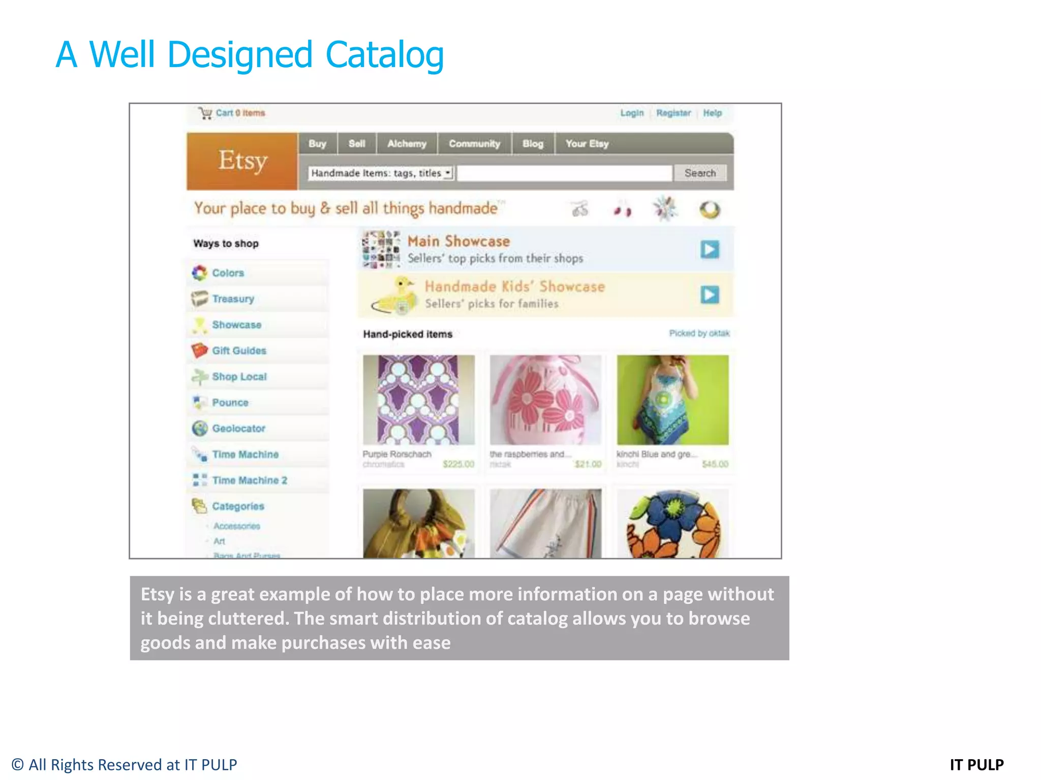 A Well Designed Catalog




                  Etsy is a great example of how to place more information on a page without
                  it being cluttered. The smart distribution of catalog allows you to browse
                  goods and make purchases with ease




© All Rights Reserved at IT PULP                                                               IT PULP
 
