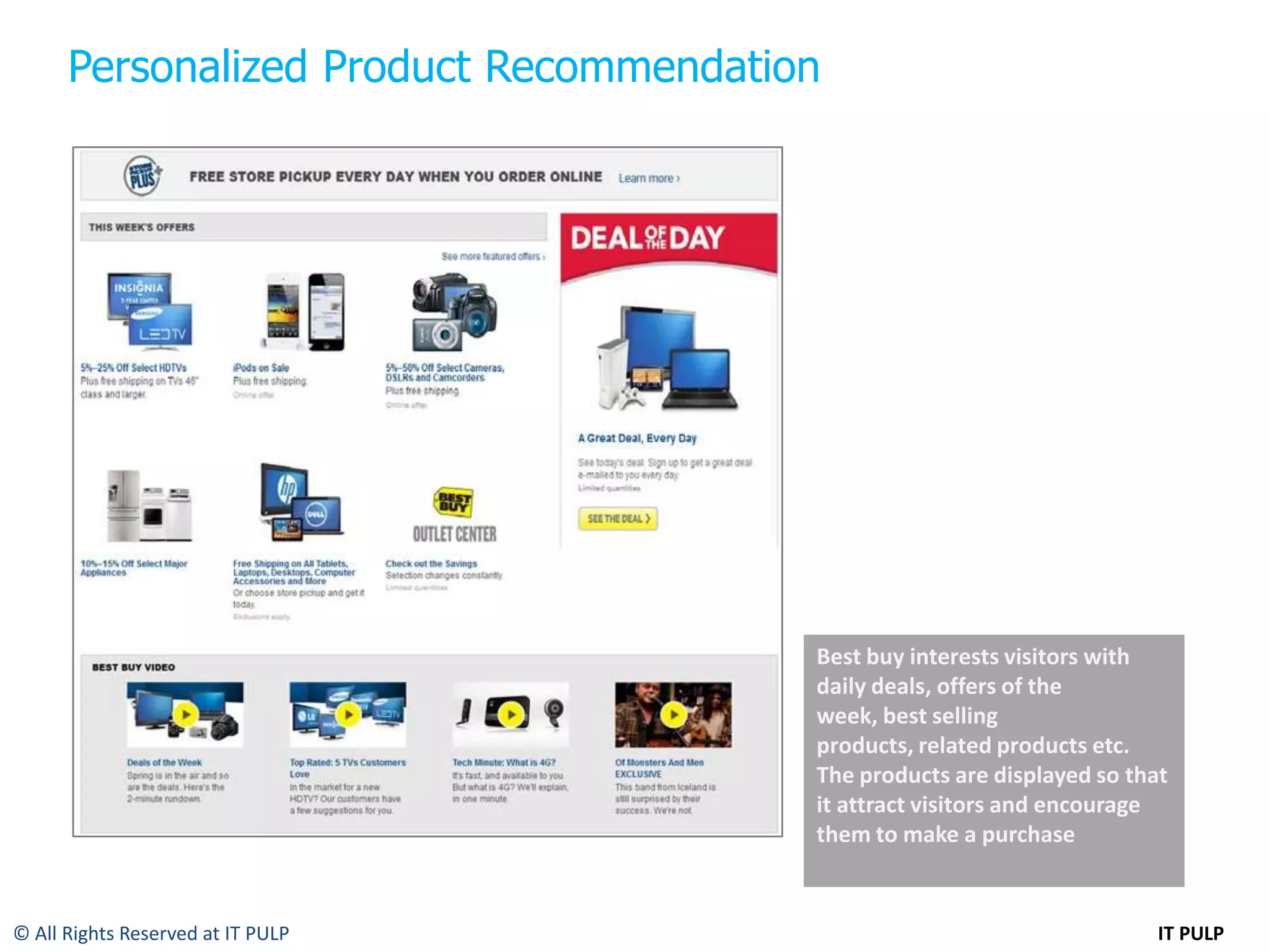 Personalized Product Recommendation




                                        Best buy interests visitors with
                                        daily deals, offers of the
                                        week, best selling
                                        products, related products etc.
                                        The products are displayed so that
                                        it attract visitors and encourage
                                        them to make a purchase


© All Rights Reserved at IT PULP                                         IT PULP
 