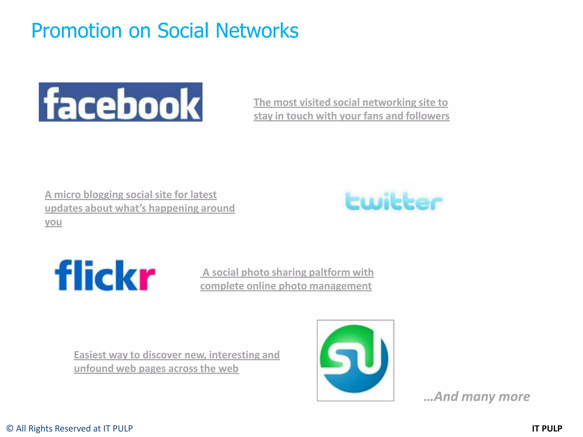Promotion on Social Networks


                                                       The most visited social networking site to
                                                       stay in touch with your fans and followers




         A micro blogging social site for latest
         updates about what’s happening around
         you



                                            A social photo sharing paltform with
                                           complete online photo management




                 Easiest way to discover new, interesting and
                 unfound web pages across the web

                                                                                           …And many more

© All Rights Reserved at IT PULP                                                                            IT PULP
 
