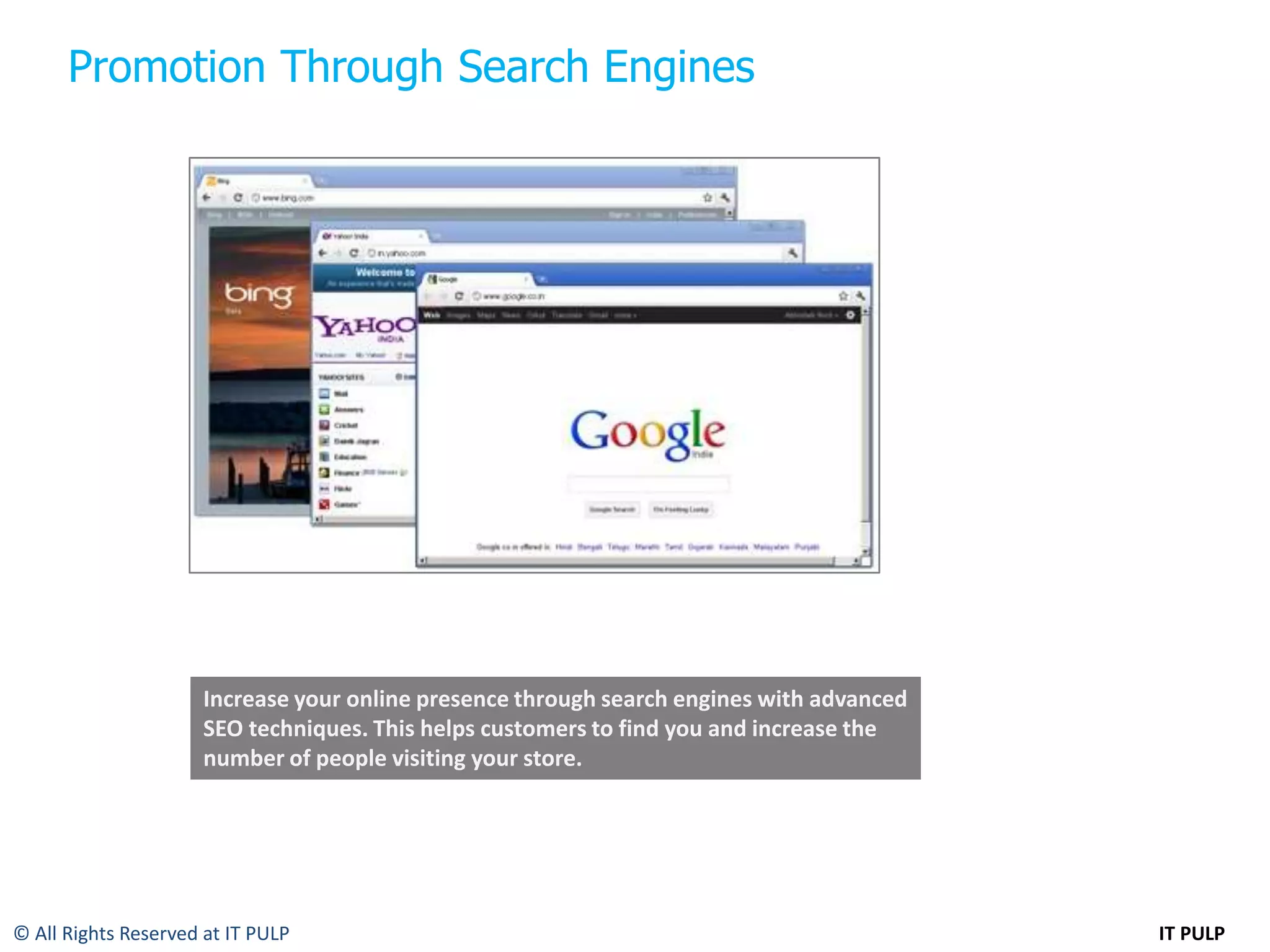 Promotion Through Search Engines




                      Increase your online presence through search engines with advanced
                      SEO techniques. This helps customers to find you and increase the
                      number of people visiting your store.




© All Rights Reserved at IT PULP                                                           IT PULP
 