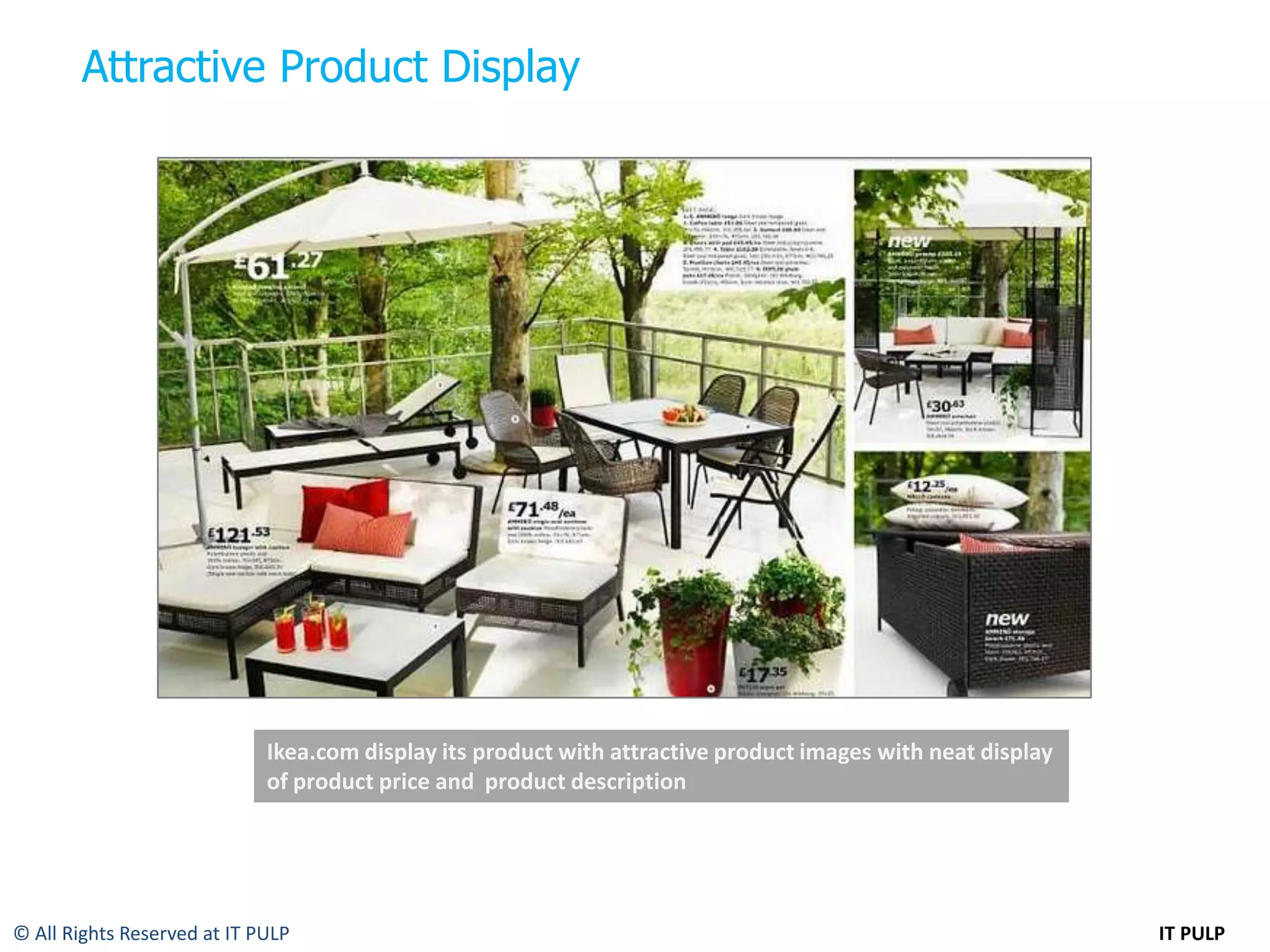 Attractive Product Display




                             Ikea.com display its product with attractive product images with neat display
                             of product price and product description




© All Rights Reserved at IT PULP                                                                             IT PULP
 