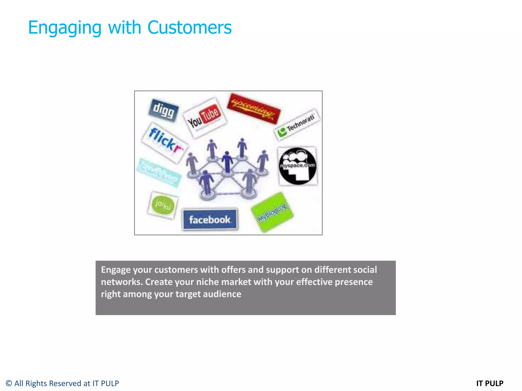 Engaging with Customers




                          Engage your customers with offers and support on different social
                          networks. Create your niche market with your effective presence
                          right among your target audience




© All Rights Reserved at IT PULP                                                              IT PULP
 