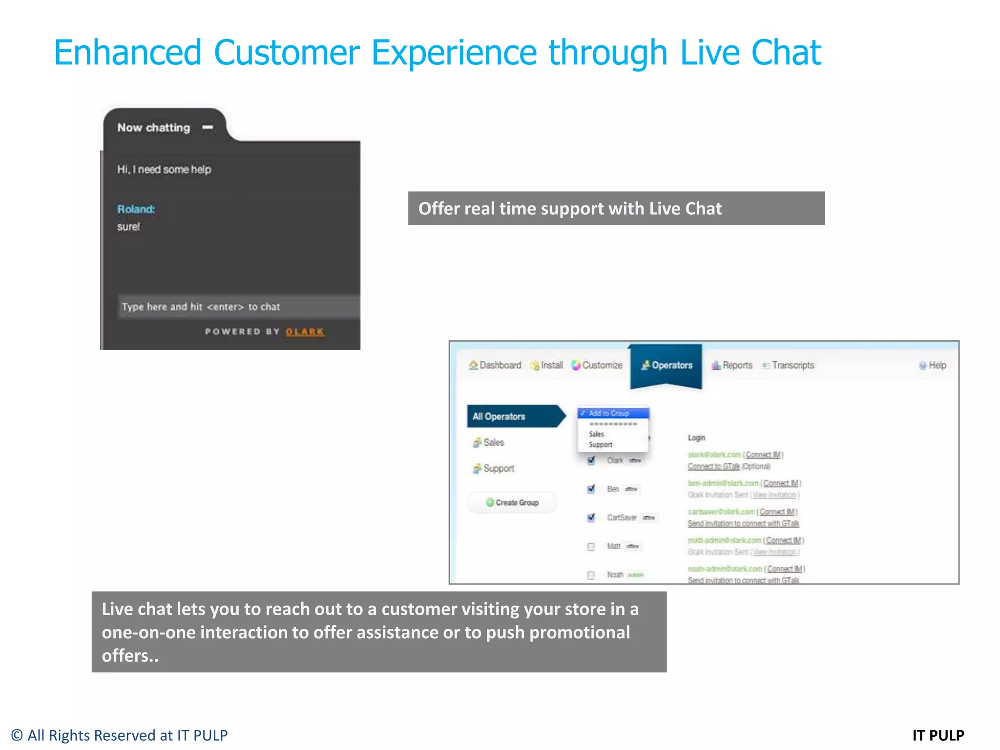 Enhanced Customer Experience through Live Chat



                                                      Offer real time support with Live Chat




             Live chat lets you to reach out to a customer visiting your store in a
             one-on-one interaction to offer assistance or to push promotional
             offers..



© All Rights Reserved at IT PULP                                                               IT PULP
 