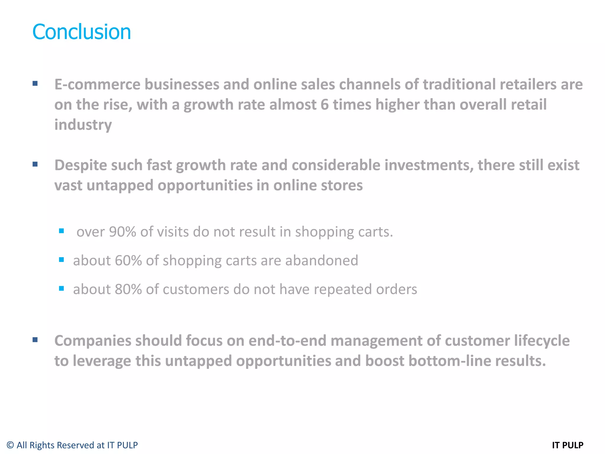 Conclusion

       E-commerce businesses and online sales channels of traditional retailers are
        on the rise, with a growth rate almost 6 times higher than overall retail
        industry

       Despite such fast growth rate and considerable investments, there still exist
        vast untapped opportunities in online stores

             over 90% of visits do not result in shopping carts.
             about 60% of shopping carts are abandoned
             about 80% of customers do not have repeated orders


       Companies should focus on end-to-end management of customer lifecycle
        to leverage this untapped opportunities and boost bottom-line results.



© All Rights Reserved at IT PULP                                                IT PULP
 