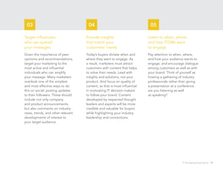 03                                 04                                     05

Target influencers                 Provide insights                       Listen to when, where,
who can spread                     that match your                        and how ITDMs want
your messages                      customers’ needs                       to engage
Given the importance of peer       Today’s buyers dictate when and        Pay attention to when, where,
opinions and recommendations,      where they want to engage. As          and how your audience wants to
target your marketing to the       a result, marketers must attract       engage, and encourage dialogue
most active and influential        customers with content that helps      among customers as well as with
individuals who can amplify        to solve their needs. Lead with        your brand. Think of yourself as
your message. Many marketers       insights and solutions, not your       hosting a gathering of industry
overlook one of the simplest       product. And focus on quality of       professionals rather than giving
and most effective ways to do      content, as that is most influential   a presentation at a conference:
this on social: posting updates    in motivating IT decision makers       are you listening as well
to their followers. These should   to follow your brand. Content          as speaking?
include not only company           developed by respected thought
and product announcements,         leaders and experts will be more
but also comments on industry      credible and valuable for buyers
news, trends, and other relevant   while highlighting your industry
developments of interest to        leadership and connections.
your target audience.




                                                                                               IT Purchasing Goes Social 17
 