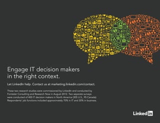 Engage IT decision makers
in the right context.
Let LinkedIn help. Contact us at marketing.linkedin.com/contact.

These two research studies were commissioned by LinkedIn and conducted by
Forrester Consulting and Research Now in August 2012. Two separate surveys
were conducted of 400 IT decision makers in North America (305 U.S., 95 Canada).
Respondents’ job functions included approximately 70% in IT and 30% in business.
 