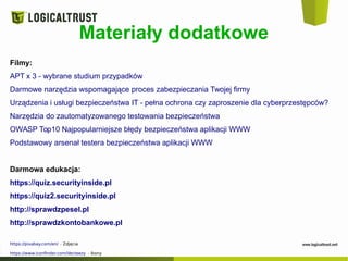 Materiały dodatkowe
Filmy:
APT x 3 - wybrane studium przypadków
Darmowe narzędzia wspomagające proces zabezpieczania Twojej firmy
Urządzenia i usługi bezpieczeństwa IT - pełna ochrona czy zaproszenie dla cyberprzestępców?
Narzędzia do zautomatyzowanego testowania bezpieczeństwa
OWASP Top10 Najpopularniejsze błędy bezpieczeństwa aplikacji WWW
Podstawowy arsenał testera bezpieczeństwa aplikacji WWW
Darmowa edukacja:
https://quiz.securityinside.pl
https://quiz2.securityinside.pl
http://sprawdzpesel.pl
http://sprawdzkontobankowe.pl
https://pixabay.com/en/ - Zdjęcia
https://www.iconfinder.com/Vecteezy - Ikony
 