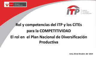 Rol y competencias del ITP y los CITEs
para la COMPETITIVIDAD
El rol en el Plan Nacional de Diversificación
Productiva
Lima, 02 de Octubre del 2019
 