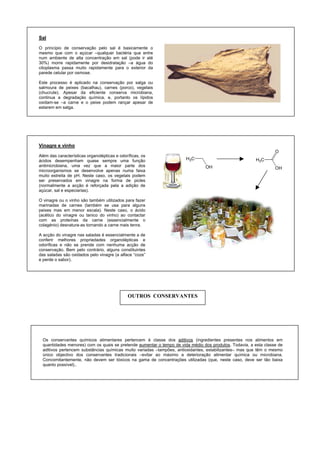 Sal
O princípio de conservação pelo sal é basicamente o
mesmo que com o açúcar –qualquer bactéria que entre
num ambiente de alta concentração em sal (pode ir até
30%) morre rapidamente por desidratação –a água do
citoplasma passa muito rapidamente para o exterior da
parede celular por osmose.
Este processo é aplicado na conservação por salga ou
salmoura de peixes (bacalhau), carnes (porco), vegetais
(chucrute). Apesar da eficiente conserva microbiana,
continua a degradação química, e, portanto os lípidos
oxidam-se –a carne e o peixe podem rançar apesar de
estarem em salga.
H3C
O
OH
H3C
OH
Vinagre e vinho
Além das características organolépticas e odoríficas, os
ácidos desempenham quase sempre uma função
antimicrobiana, uma vez que a maior parte dos
microorganismos se desenvolve apenas numa faixa
muito estreita de pH. Neste caso, os vegetais podem
ser preservados em vinagre na forma de picles
(normalmente a acção é reforçada pela a adição de
açúcar, sal e especiarias).
O vinagre ou o vinho são também utilizados para fazer
marinadas de carnes (também se usa para alguns
peixes mas em menor escala). Neste caso, o ácido
(acético do vinagre ou tanico do vinho) ao contactar
com as proteínas da carne (essencialmente o
colagénio) desnatura-as tornando a carne mais tenra.
A acção do vinagre nas saladas é essencialmente a de
conferir melhores propriedades organolépticas e
odoríficas e não se prende com nenhuma acção de
conservação. Bem pelo contrário, alguns constituintes
das saladas são oxidados pelo vinagre (a alface “coze”
e perde o sabor).
OUTROS CONSERVANTES
Os conservantes químicos alimentares pertencem à classe dos aditivos (ingredientes presentes nos alimentos em
quantidades menores) com os quais se pretende aumentar o tempo de vida médio dos produtos. Todavia, a esta classe de
aditivos pertencem substâncias químicas muito variadas –tampões, antioxidantes, estabilizantes– mas que têm o mesmo
único objectivo dos conservantes tradicionais –evitar ao máximo a deterioração alimentar química ou microbiana.
Concomitantemente, não devem ser tóxicos na gama de concentrações utilizadas (que, neste caso, deve ser tão baixa
quanto possível)..
 