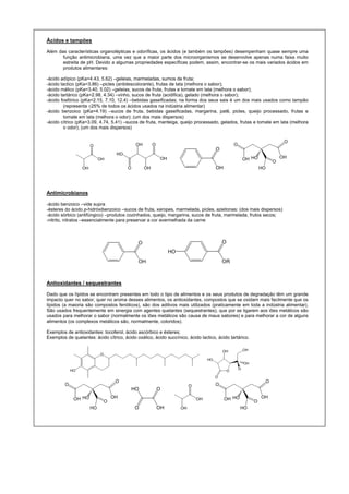 Ácidos e tampões
Além das características organolépticas e odoríficas, os ácidos (e também os tampões) desempenham quase sempre uma
função antimicrobiana, uma vez que a maior parte dos microorganismos se desenvolve apenas numa faixa muito
estreita de pH. Devido a algumas propriedades específicas podem, assim, encontrar-se os mais variados ácidos em
produtos alimentares:
-ácido adípico (pKa=4.43, 5.62) –geleias, marmeladas, sumos de fruta;
-ácido lactico (pKa=3.86) –picles (antidescolorante), frutas de lata (melhora o sabor);
-ácido málico (pKa=3.40, 5.02) –geleias, sucos de fruta, frutas e tomate em lata (melhora o sabor);
-ácido tartárico (pKa=2.98, 4.34) –vinho, sucos de fruta (acidifica), gelado (melhora o sabor);
-ácido fosfórico (pKa=2.15, 7.10, 12.4) –bebidas gaseificadas; na forma dos seus sais é um dos mais usados como tampão
(representa ±25% de todos os ácidos usados na indústria alimentar)
-ácido benzoico (pKa=4.19) –sucos de fruta, bebidas gaseificadas, margarina, patê, picles, queijo processado, frutas e
tomate em lata (melhora o odor); (um dos mais dispersos)
-ácido cítrico (pKa=3.09, 4.74, 5.41) –sucos de fruta, manteiga, queijo processado, gelados, frutas e tomate em lata (melhora
o odor); (um dos mais dispersos)
OH
OH
O
OH
HO
O
OH
OH
O
O
OH
O
O
OH OHHO
O
HO
Antimicrobianos
-ácido benzoico –vide supra
-ésteres do ácido p-hidróxibenzoico –sucos de fruta, xaropes, marmelada, picles, azeitonas; (dos mais dispersos)
-ácido sórbico (antifúngico) –produtos cozinhados, queijo, margarina, sucos de fruta, marmelada, frutos secos;
-nitrito, nitratos –essencialmente para preservar a cor avermelhada da carne
O
OH
O
OR
HO
Antioxidantes / sequestrantes
Dado que os lípidos se encontram presentes em todo o tipo de alimentos e os seus produtos de degradação têm um grande
impacto quer no sabor, quer no aroma desses alimentos, os antioxidantes, compostos que se oxidam mais facilmente que os
lípidos (a maioria são compostos fenólicos), são dos aditivos mais utilizados (praticamente em toda a indústria alimentar).
São usados frequentemente em sinergia com agentes quelantes (sequestrantes), que por se ligarem aos iões metálicos são
usados para melhorar o sabor (normalmente os iões metálicos são causa de maus sabores) e para melhorar a cor de alguns
alimentos (os complexos metálicos são, normalmente, coloridos).
Exemplos de antioxidantes: tocoferol, ácido ascórbico e ésteres;
Exemplos de quelantes: ácido cítrico, ácido oxálico, ácido succínico, ácido lactico, ácido tartárico.
O
HO O
O
HO
OH
H
OH
OH
O
O
OH OHHO
O
HO OH
OHO
O
OH
OH
O
O
O
OH OHHO
O
HO
 
