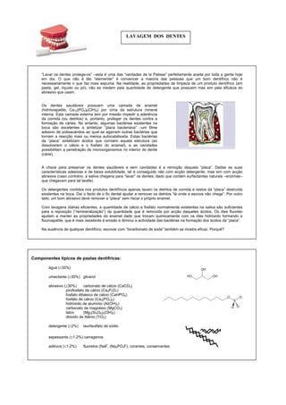 LAVAGEM DOS DENTES
“Lavar os dentes protege-os” –esta é uma das “verdades de la Palisse” perfeitamente aceite por toda a gente hoje
em dia. O que não é tão “elementar” é convencer a maioria das pessoas que um bom dentífrico não é
necessariamente o que faz mais espuma. Na realidade, as propriedades de limpeza de um produto dentífrico (em
pasta, gel, líquido ou pó), não se medem pela quantidade de detergente que possuem mas sim pela eficácia do
brasivo que usam.
am a penetração de microorganismos no interior do dente
árie).
chegaria para “lavar” os dentes, dado que contém surfactantes naturais –enzimas–
ue chegavam para tal tarefa).
“lá onde a escova não chega”. Por outro
do, um bom abrasivo deve remover a “placa” sem riscar o próprio enamel.
uoroapatite, que é mais resistente à erosão e diminui a actividade das bactérias na formação dos ácidos da “placa”.
Na ausência de qualquer dentífrico, escovar com “bicarbonato de soda” também se mostra eficaz. Porquê?
a
Os dentes saudáveis possuem uma camada de enamel
(hidróxiapatite, Ca10(PO4)6(OH)2) por cima da estrutura mineral
interna. Esta camada externa tem por missão impedir a aderência
da comida (ou detritos) e, portanto, proteger os dentes contra a
formação de cáries. No entanto, algumas bactérias existentes na
boca são excelentes a sintetizar “placa bacteriana” –um filme
adesivo de polisacáridos ao qual se agarram outras bactérias que
tornam a reacção mais ou menos autocatalisada. Estas bactérias
da “placa” sintetizam ácidos que corroem aquela estrutura (ao
dissolverem o cálcio e o fosfato do enamel), e as cavidades
possibilit
(c
A chave para preservar os dentes saudáveis e sem cavidades é a remoção daquela “placa”. Dadas as suas
características adesivas e de baixa solubilidade, tal é conseguido não com acção detergente, mas sim com acção
abrasiva (caso contrário, a saliva
q
Os detergentes contidos nos produtos dentífricos apenas lavam os detritos de comida e restos da “placa” destruída
existentes na boca. Daí o facto de o fio dental ajudar a remover os detritos
la
Com lavagens diárias eficientes, a quantidade de cálcio e fosfato normalmente existentes na saliva são suficientes
para a reposição (“remineralização”) da quantidade que é removida por acção daqueles ácidos. Os iões fluoreto
ajudam a manter as propriedades do enamel dado que trocam quimicamente com os iões hidróxido formando a
fl
OHHO
OH
O
S
O
O O
Componentes típicos de pastas dentífricas:
água (±35%)
umectante (±30%) glicerol
abrasivo (±30%) carbonato de cálcio (CaCO3)
pirofosfato de cálcio (Ca2P2O7)
fosfato dibásico de cálcio (CaHPO4)
fosfato de cálcio (Ca3(PO4)2)
hidróxido de alumínio (Al(OH)3)
carbonato de magnésio (MgCO3)
talco (Mg3(Si2O8)2(OH)2)
dióxido de titânio (TiO2)
detergente (±2%) laurilsulfato de sódio
espessante (±1-2%) carragenos
aditivos (±1-2%) fluoretos (NaF, (Na2PO3F), corantes, conservantes
 