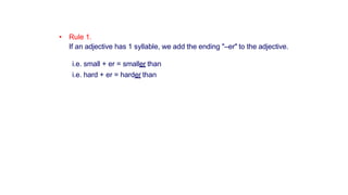 • Rule 1.
If an adjective has 1 syllable, we add the ending "–er" to the adjective.
i.e. small + er = smaller than
i.e. hard + er = harder than
 
