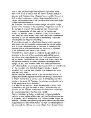 With a view to producing a reflex klystron of high output, efforts
have been made to ensure that the electron current is as high as
possible and the accelerating voltage as low as possible. However, a
limit is set on the increase in output in this manner by two factors,
namely the emissive power of the cathode and the effect of the space
charge in the reflector space.
As is known, with constant current strength the space charge
progressively increases as the accelerating voltage decreases and at
the surface of reversal of the electrons in front of the reflector
plate it is theoretically infinitely great so that the electrons
spread out laterally instead of returning to the grid space by the
path along which they arrived. Efforts have been made to prevent this
spreading out at the reflector plate by appropriately shaping the
reflector plate and the parts surrounding it.
The invention consists in a reflex klystron having a cavity resonator,
wherein the ratio of the reflector surface area to the cathode surface
area is more than twice the ratio of the square of the length of the
retarding path in front of the reflector and the square of the length
of the acceleration path in front of the cathode.
Preferably the electron beam is made to diverge radially in all
directions at the end of the acceleration path. At high current
densities, a large outwardly directed force in any case exists also in
the unretarded part of the path owing to the large space charge, and
this force will preferably be utilised to produce the divergent beam.
Sprige, 3s. 6d.] The invention will be more particularly described
with reference to the accompanying drawings, in which two embodiments
of the invention are illustrated diagrammatically in greatly
simplified form, only -the parts essential to an understanding of the
invention being shown.
Figure 1 illustrates a reflex klystron in which a concave cathode 1 of
large surface and having relatively low current density is so employed
in known manner that a narrow beam is formed at a point in the
vicinity of the anode 10. This beam then diverges considerably owing
to the space charge forces described.
The walls of tile resonator, which are designated by 2 and 3, are
connected to the grid electrodes 4 and 5. A concave plate 6 is
provided as the reflector. The electron movement takes place within
the beam represented by the chain lines 7 and 8.
Figure 2 illustrates a further embodiment in which, instead of a
cathode of large surface, a high-power cathode of small cross-section
is employed, which is designated by 9. The said cathode may be, for
example, a storage cathode having high electron emissive power and is
disposed so close to the anode 10 that very high current strengths can
be produced at a relatively low anode voltage. A very divergent beam
 