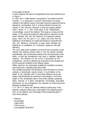 is thus again produced.
In other respects, like parts are designated by the same references as
in Figure 1.
In order that a reflex klystron may operate in accordance with the
invention, it is necessary to prevent the formation of a virtual
cathode in the reflector space. It has been found by experiment and by
theoretical consideration that if a virtual cathode is formed, the
velocity of the returning electrons is only very vaguely defined,
which results in a very small slope of the characteristic
currentvoltage curve of the collector. This slope is a measure of the
quality of the phase focussing of a reflex klystron, because a small
slope indicates that only few electrons of a, particular velocity
group return into the grid I>.1_7L space, and thus that the
building-up of oscillations at a particular frequency is possible only
with low efficiency. Conversely, a large slope indicates the
building-up of oscillations at a particular frequency with high
efficiency.
The twvo grids of the oscillation circuit are shown concavely curved
towards the entering primary beam in the two figures and they
arepreferably also not disposed exactly at the narrowest point of the
beam, so that the arrangement may have a relatively high grid
capacity. The efficiency of the circuit is decreased by this
arrangement, but this is offset by the increased current strength and
by the improved conditions in the reflector space.
Reflex klystrons are particularly suitable for modulation purposes,
since they have a relatively large band width.
The condition essential to the avoidance of the formation of a virtual
cathode is theoretically exactly known. It is a limitation on the
length of the retarding path in front of the reflector and can be
stated matLiematically as a restriction of this length to 1/v2 of the
length of the acceleration path in front of the cathode, everything
being reduced to a plane arrangement. Accordingly, favourable
dimensions for the arrangement are obtained by conforming to the
following simplified formula:
F a-' 2K k= F being the effective reflector surface area, K the
effective cathode surface area, a the length of the retarding path in
front of the reflector, and k the length of the accelerating path in
front of the cathode.
* Sitemap
* Accessibility
* Legal notice
* Terms of use
* Last updated: 08.04.2015
 