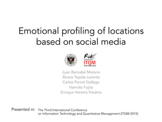 Emotional profiling of locations
based on social media
Juan Bernabé Moreno
Álvaro Tejeda Lorente
Carlos Porcel Gallego
Hamido Fujita
Enrique Herrera Viedma
The Third International Conference
on Information Technology and Quantitative Management (ITQM 2015)
Presented in:
 