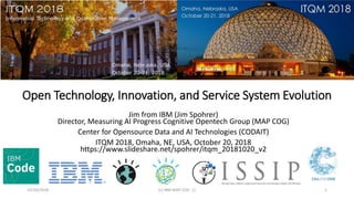 Open Technology, Innovation, and Service System Evolution
Jim from IBM (Jim Spohrer)
Director, Measuring AI Progress Cognitive Opentech Group (MAP COG)
Center for Opensource Data and AI Technologies (CODAIT)
ITQM 2018, Omaha, NE, USA, October 20, 2018
https://www.slideshare.net/spohrer/itqm_20181020_v2
10/20/2018 (c) IBM MAP COG .| 1
 