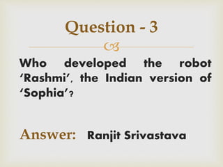 
Who developed the robot
‘Rashmi’, the Indian version of
‘Sophia’?
Answer: Ranjit Srivastava
Question - 3
 